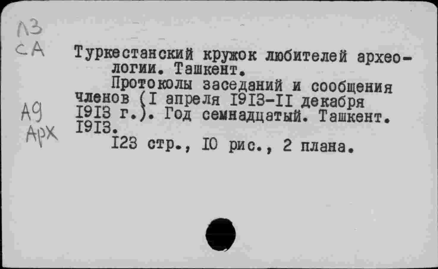 ﻿лі сА
А9
AÇX
Туркестанский кружок любителей археологии. Ташкент.
Протоколы заседаний и сообщения ^енов (I апреля І9ІЗ-ІІ декабря Год семнадцатый. Ташкент.
123 стр., 10 рис., 2 плана.